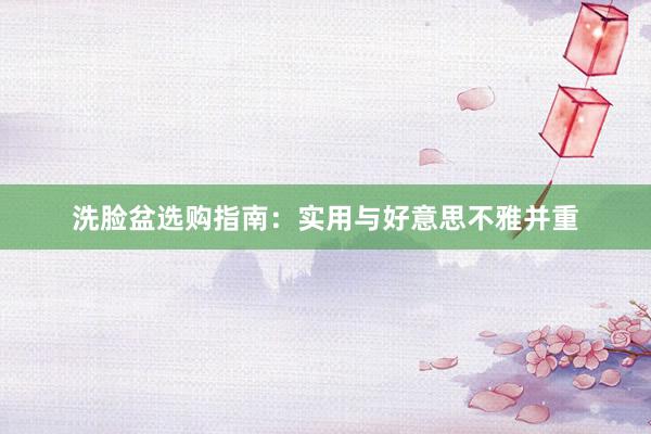 洗脸盆选购指南：实用与好意思不雅并重