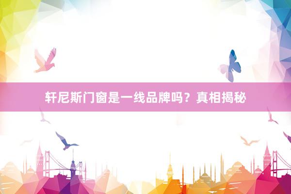 轩尼斯门窗是一线品牌吗？真相揭秘